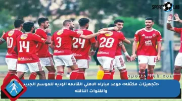 «تجهيزات مكثفة» موعد مباراة الاهلي القادمة الودية للموسم الجديد والقنوات الناقلة